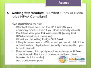 Assess
5. Working with Vendors: But What If They All Claim
to be HIPAA Compliant?
Five questions to ask:
• Which of these items on the ePHI list CAN your
company access, even if you don't normally view it?
• Could we view your Risk Assessment? (A required
HIPAA compliance measure.)
• Would you be willing to sign OUR BAA?
• If they have access to ePHI, would you send a list of the
administrative, physical and security measures that you
have in place?
• Do you have a third party audit report on your HIPAA
compliance? The lack of one may not be a deal-
breaker, but it is useful)
as a comparison point.
 