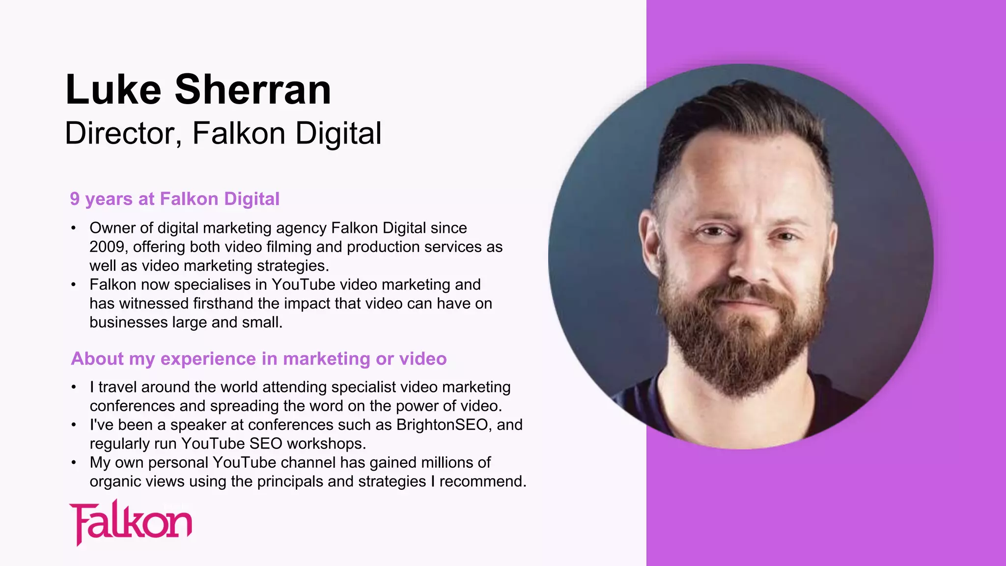 9 years at Falkon Digital
• Owner of digital marketing agency Falkon Digital since
2009, offering both video filming and production services as
well as video marketing strategies.
• Falkon now specialises in YouTube video marketing and
has witnessed firsthand the impact that video can have on
businesses large and small.
About my experience in marketing or video
• I travel around the world attending specialist video marketing
conferences and spreading the word on the power of video.
• I've been a speaker at conferences such as BrightonSEO, and
regularly run YouTube SEO workshops.
• My own personal YouTube channel has gained millions of
organic views using the principals and strategies I recommend.
Luke Sherran
Director, Falkon Digital
 