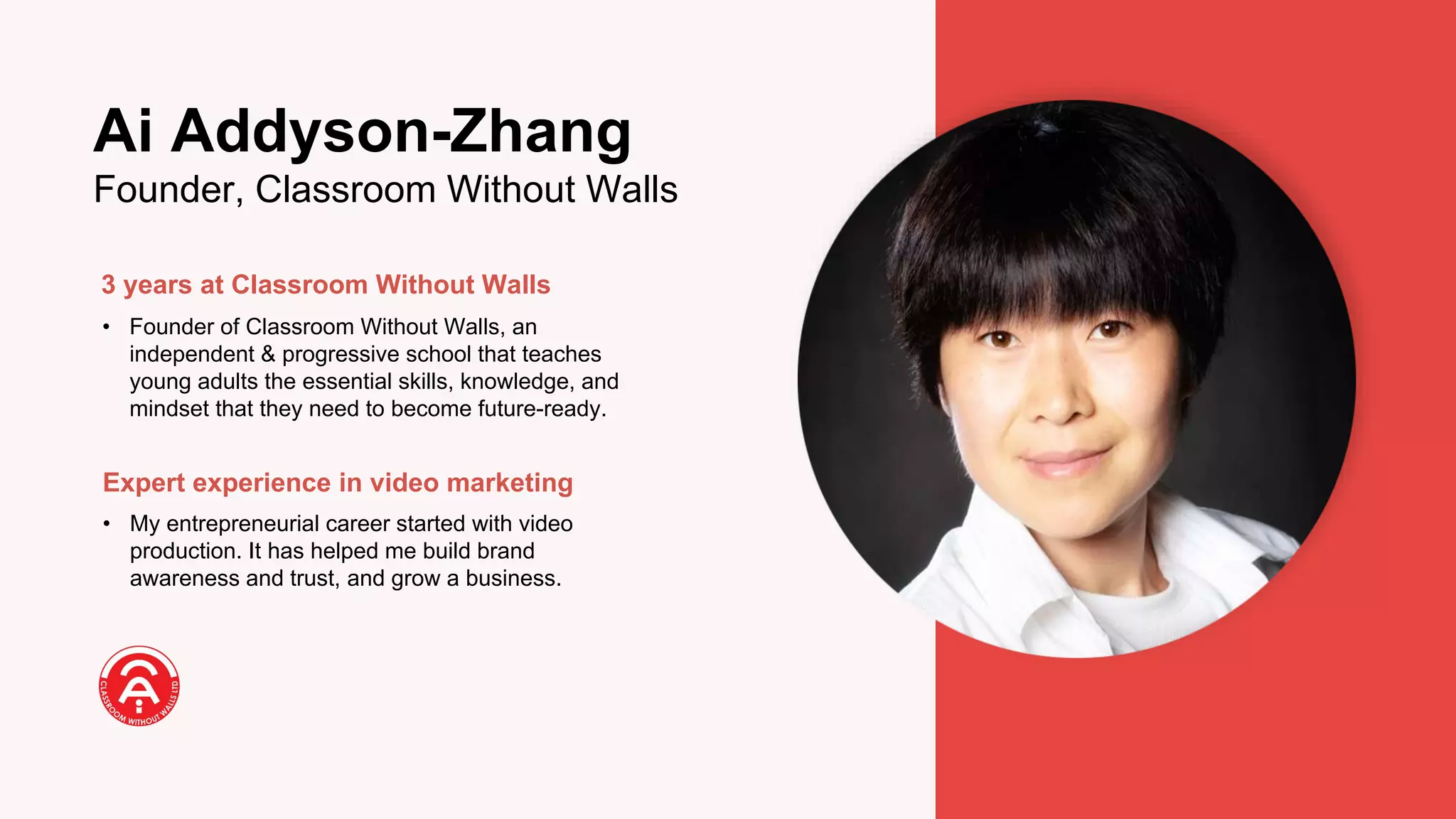3 years at Classroom Without Walls
• Founder of Classroom Without Walls, an
independent & progressive school that teaches
young adults the essential skills, knowledge, and
mindset that they need to become future-ready.
Expert experience in video marketing
• My entrepreneurial career started with video
production. It has helped me build brand
awareness and trust, and grow a business.
Ai Addyson-Zhang
Founder, Classroom Without Walls
 