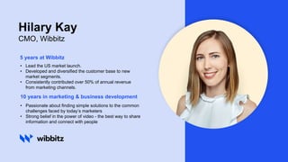 5 years at Wibbitz
• Lead the US market launch.
• Developed and diversified the customer base to new
market segments.
• Consistently contributed over 50% of annual revenue
from marketing channels.
10 years in marketing & business development
• Passionate about finding simple solutions to the common
challenges faced by today’s marketers
• Strong belief in the power of video - the best way to share
information and connect with people
Hilary Kay
CMO, Wibbitz
 