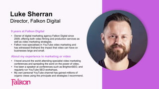 9 years at Falkon Digital
• Owner of digital marketing agency Falkon Digital since
2009, offering both video filming and production services as
well as video marketing strategies.
• Falkon now specialises in YouTube video marketing and
has witnessed firsthand the impact that video can have on
businesses large and small.
About my experience in marketing or video
• I travel around the world attending specialist video marketing
conferences and spreading the word on the power of video.
• I've been a speaker at conferences such as BrightonSEO, and
regularly run YouTube SEO workshops.
• My own personal YouTube channel has gained millions of
organic views using the principals and strategies I recommend.
Luke Sherran
Director, Falkon Digital
 