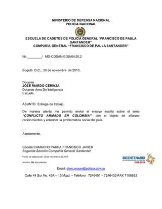 MINISTERIO DE DEFENSA NACIONAL 
POLICIA NACIONAL 
ESCUELA DE CADETES DE POLICIA GENERAL “FRANCISCO DE PAULA 
SANTANDER” 
COMPAÑÍA GENERAL “FRANCISCO DE PAULA SANTANDER” 
No ________/ MD-COSAN-EGSAN-20,2 
Bogotá D,C., 20 de noviembre de 2010. 
Docente 
JOSE RIARDO CERINZA 
Docente Área De Inteligencia 
Escuela. 
ASUNTO: Entrega de trabajo. 
De manera atenta me permito enviar el ensayo escrito sobre el tema 
“CONFLICTO ARMADO EN COLOMBIA”, con el objeto de afianzar 
conocimientos y entender la problemática social del país. 
Atentamente, 
Cadete CAMACHO PARRA FRANCISCO JAVIER 
Segunda Sección Compañía General Santander 
Fecha de elaboración: 20 de noviembre de 2010 
Archivo: Mis documentos 
Email: direc.ecsan@policia.gov.co 
Calle 44 Sur No. 45A – 15 Muzú – Teléfono 7246401 – 7246402-FAX 7108692 
 