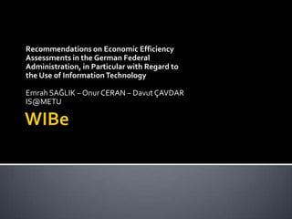 WIBe Recommendations on Economic Efficiency Assessments in the German Federal Administration, in Particular with Regard to the Use of Information Technology Emrah SAĞLIK – Onur CERAN – Davut ÇAVDAR IS@METU 