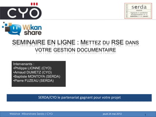 SEMINAIRE EN LIGNE : METTEZ DU RSE DANS
                 VOTRE GESTION DOCUMENTAIRE

  Intervenants :
  •Philippe LIONNE (CYO)
  •Arnaud DUMETZ (CYO)
  •Baptiste MONTOYA (SERDA)
  •Pierre FUZEAU (SERDA)



                    SERDA/CYO le partenariat gagnant pour votre projet



Webinar Wikanshare Serda / CYO                             jeudi 24 mai 2012   1
 