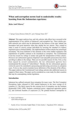 When anti-corruption norms lead to undesirable results:
learning from the Indonesian experience
Richo Andi Wibowo1
# Springer Science+Business Media B.V., part of Springer Nature 2017
Abstract This paper analyzes how and why adverse side-effects have occurred in the
implementation of two articles of Indonesia’s anti-corruption law. These articles pro-
hibit unlawful acts which may be detrimental to the finances of the state. Indeed, the
lawmakers had good intentions when they drafted the two articles. They wanted to
make it easier to convict corrupt individuals by lowering the standard of evidence
required to prove criminal liability. The implementation of these articles has raised legal
uncertainty. The loose definition of the elements of the crime enables negligence and
imperfection of (public) contracts to be considered as corruption. The Constitutional
Court has issued two rulings to restrict and guide the interpretation of these articles.
However, law enforcement agencies (Supreme Court and public prosecutors) have been
unwilling to adhere to the rulings. There are two possible reasons for this. First, as has
been argued by several commentators, the law enforcement agencies have
misinterpreted the concept of Bunlawfulness^. Besides, the law enforcement agencies
wish to be seen to be committed to prosecuting and delivering convictions in corruption
cases. To do so, they need to maintain looser definitions of the elements of the offence.
This paper endorses the Constitutional Court rulings and provides additional reasons in
support of their stance. The paper can be considered as a case study for other countries
that may be contemplating similar legislation.
Introduction
Indonesia has suffered seriously from corruption for many years. The first Corruption
Perceptions Index released in 1995 ranked Indonesia as the most corrupt of 41
countries [1]. The likely reason for this extreme level of corruption was the Soeharto
dictatorship (1965–1998). Soeharto centralized power, suppressed opposition parties
[2], and restricted freedom of expression [3]. He granted business monopolies to
Crime Law Soc Change
https://doi.org/10.1007/s10611-017-9737-8
* Richo Andi Wibowo
richo.wibowo@ugm.ac.id
1
Faculty of Law, Universitas Gadjah Mada, Jl. Sosio Justitia 1, Yogyakarta 55231, Indonesia
 