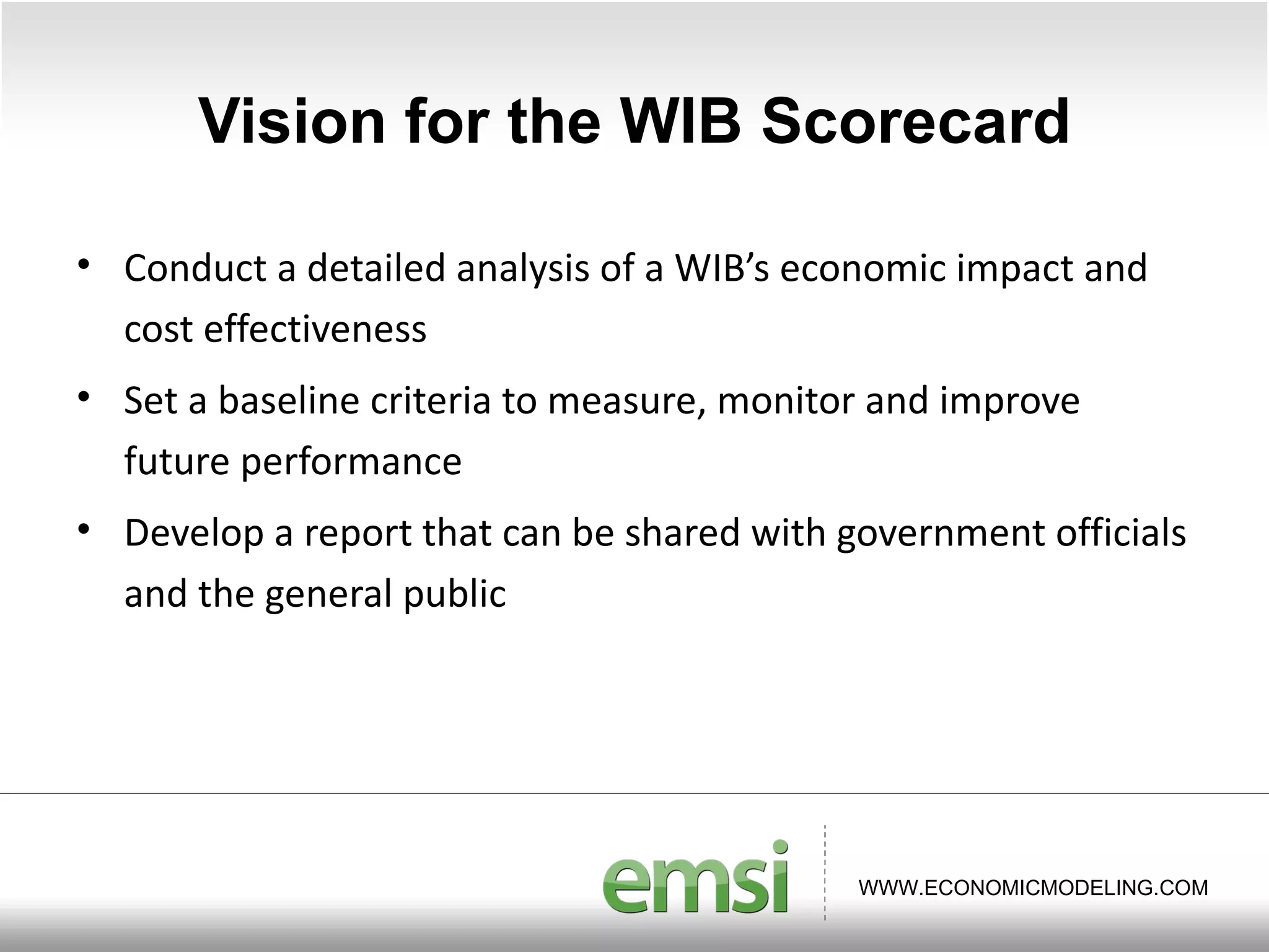 Vision for the WIB Scorecard Conduct a detailed analysis of a WIB ’s economic impact and cost effectiveness Set a baseline criteria to measure, monitor and improve future performance Develop a report that can be shared with government officials and the general public  