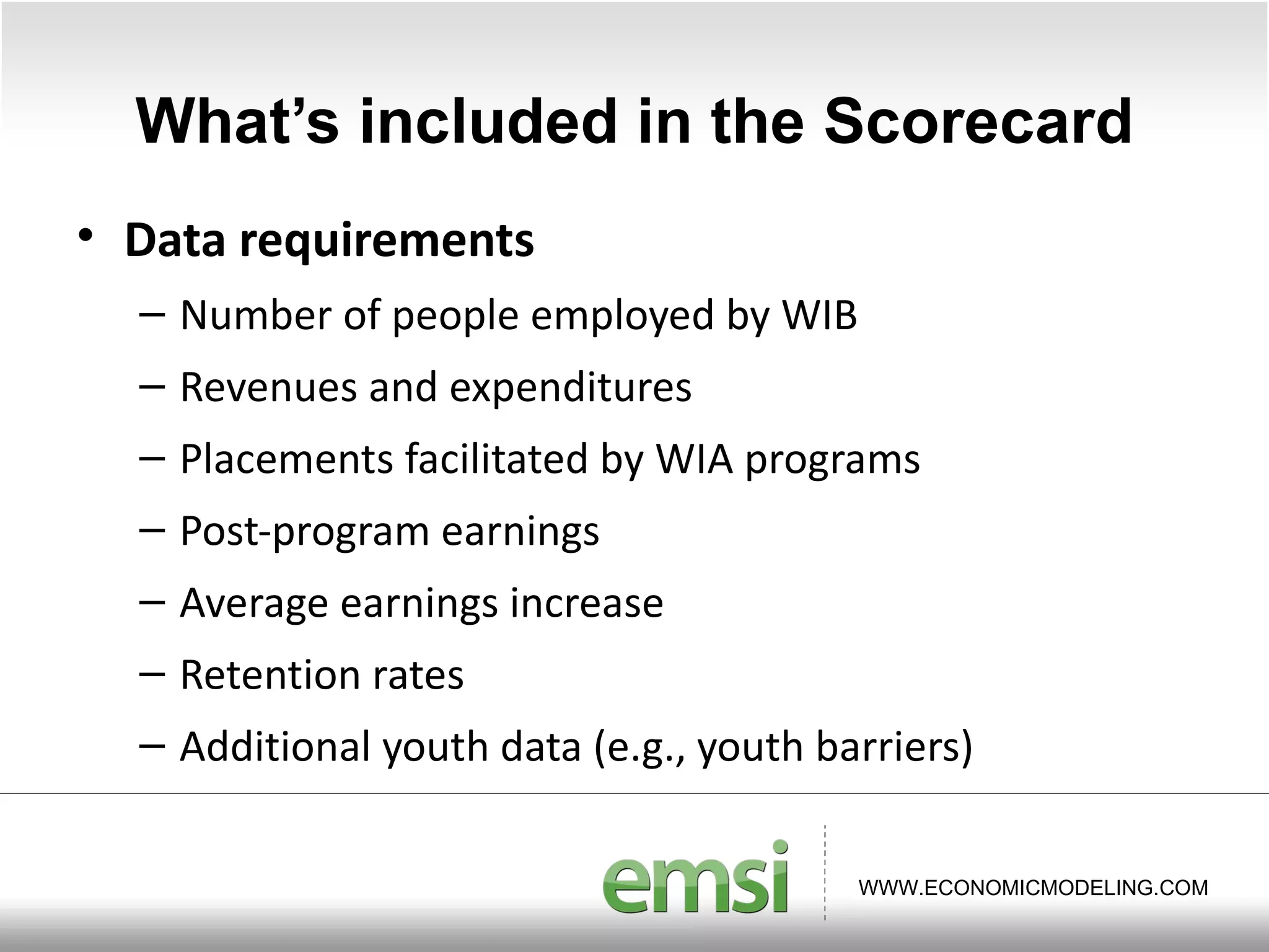 What ’s included in the Scorecard Data requirements Number of people employed by WIB Revenues and expenditures Placements facilitated by WIA programs Post-program earnings Average earnings increase Retention rates Additional youth data (e.g., youth barriers) 