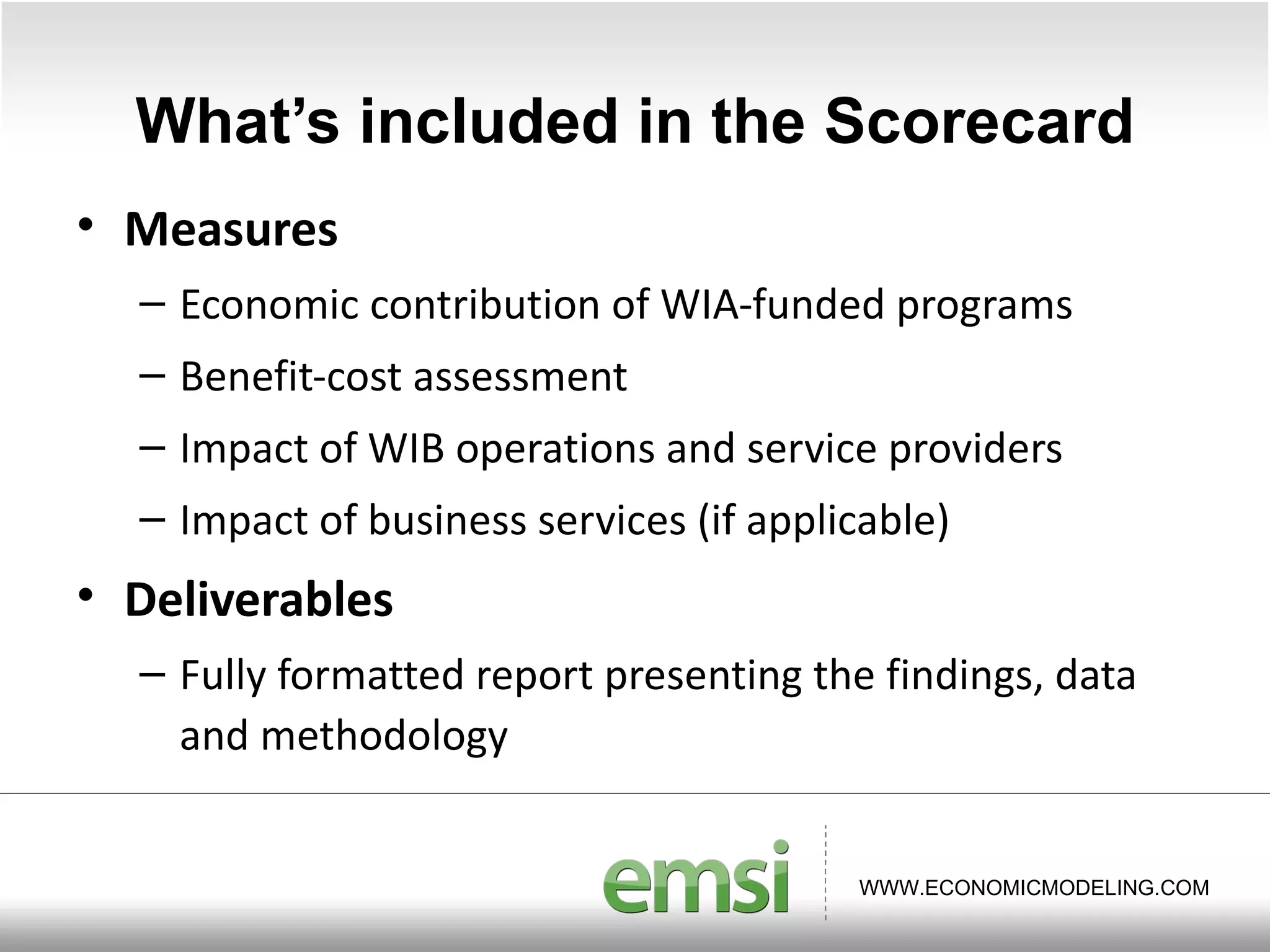 What ’s included in the Scorecard Measures Economic contribution of WIA-funded programs Benefit-cost assessment Impact of WIB operations and service providers Impact of business services (if applicable) Deliverables Fully formatted report presenting the findings, data and methodology 