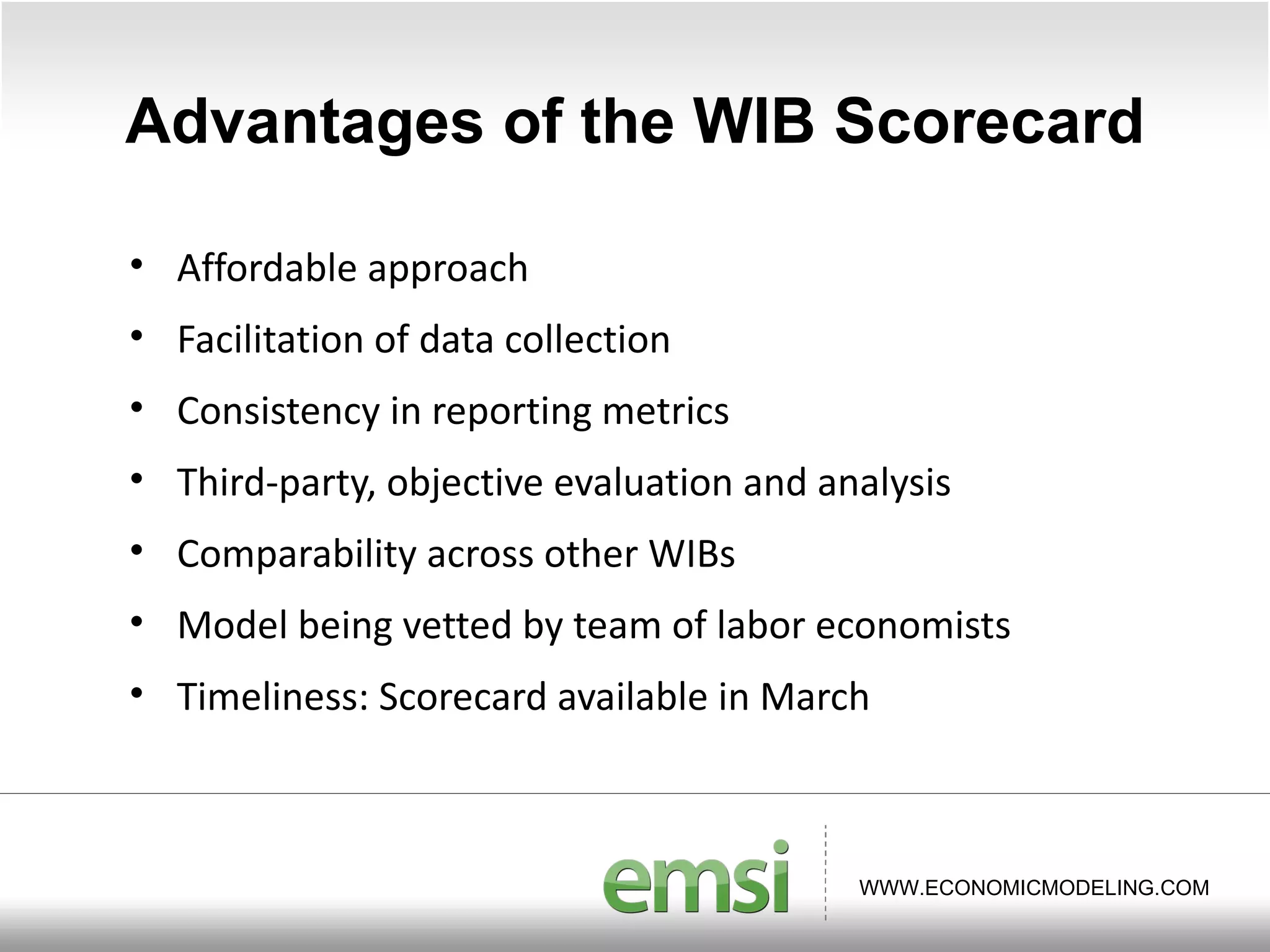 Advantages of the WIB Scorecard Affordable approach Facilitation of data collection Consistency in reporting metrics Third-party, objective evaluation and analysis Comparability across other WIBs Model being vetted by team of labor economists Timeliness: Scorecard available in March 