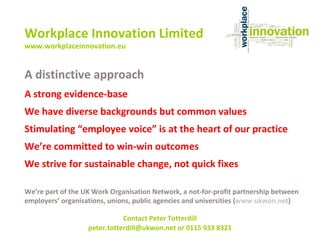 A distinctive approach A strong evidence-base We have diverse backgrounds but common values Stimulating “employee voice” is at the heart of our practice We’re committed to win-win outcomes We strive for sustainable change, not quick fixes We’re part of the UK Work Organisation Network, a not-for-profit partnership between employers’ organisations, unions, public agencies and universities ( www.ukwon.net ) Workplace Innovation Limited www.workplaceinnovation.eu Contact Peter Totterdill peter.totterdill@ukwon.net or 0115 933 8321   