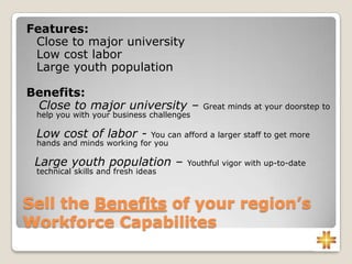 Sell the Benefits of your region’s
Workforce Capabilites
Features:
Close to major university
Low cost labor
Large youth population
Benefits:
Close to major university – Great minds at your doorstep to
help you with your business challenges
Low cost of labor - You can afford a larger staff to get more
hands and minds working for you
Large youth population – Youthful vigor with up-to-date
technical skills and fresh ideas
 