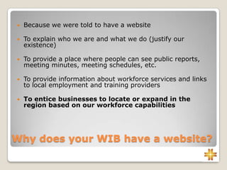Why does your WIB have a website?
 Because we were told to have a website
 To explain who we are and what we do (justify our
existence)
 To provide a place where people can see public reports,
meeting minutes, meeting schedules, etc.
 To provide information about workforce services and links
to local employment and training providers
 To entice businesses to locate or expand in the
region based on our workforce capabilities
 