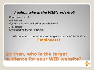 So then, who is the target
audience for your WIB website?
 Board members?
 Politicians?
 System partners and other stakeholders?
 Jobseekers?
 State and/or federal officials?
Of course not…the priority and target audience of the WIB is
Employers!
Again….who is the WIB’s priority?
 