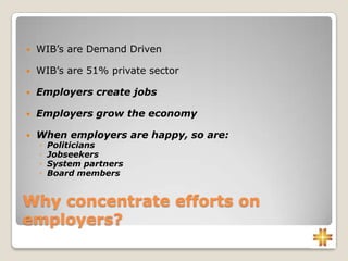 Why concentrate efforts on
employers?
 WIB’s are Demand Driven
 WIB’s are 51% private sector
 Employers create jobs
 Employers grow the economy
 When employers are happy, so are:
◦ Politicians
◦ Jobseekers
◦ System partners
◦ Board members
 