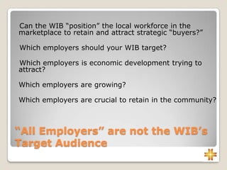 “All Employers” are not the WIB’s
Target Audience
Can the WIB “position” the local workforce in the
marketplace to retain and attract strategic “buyers?”
Which employers should your WIB target?
Which employers is economic development trying to
attract?
Which employers are growing?
Which employers are crucial to retain in the community?
 