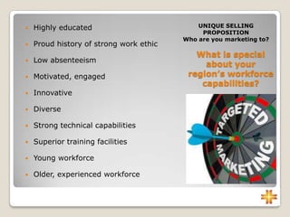 What is special
about your
region’s workforce
capabilities?
UNIQUE SELLING
PROPOSITION
Who are you marketing to?
 Highly educated
 Proud history of strong work ethic
 Low absenteeism
 Motivated, engaged
 Innovative
 Diverse
 Strong technical capabilities
 Superior training facilities
 Young workforce
 Older, experienced workforce
 