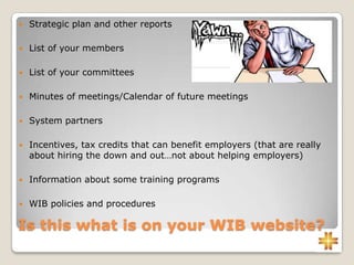 Is this what is on your WIB website?
 Strategic plan and other reports
 List of your members
 List of your committees
 Minutes of meetings/Calendar of future meetings
 System partners
 Incentives, tax credits that can benefit employers (that are really
about hiring the down and out…not about helping employers)
 Information about some training programs
 WIB policies and procedures
 