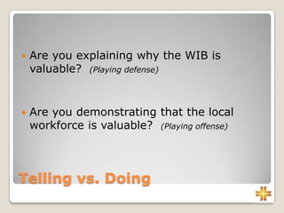Telling vs. Doing
 Are you explaining why the WIB is
valuable? (Playing defense)
 Are you demonstrating that the local
workforce is valuable? (Playing offense)
 