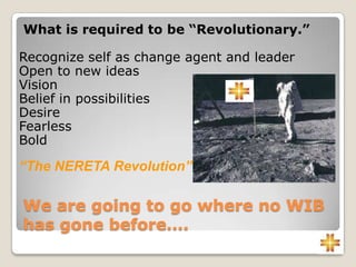 We are going to go where no WIB
has gone before….
What is required to be “Revolutionary.”
Recognize self as change agent and leader
Open to new ideas
Vision
Belief in possibilities
Desire
Fearless
Bold
“The NERETA Revolution”
 