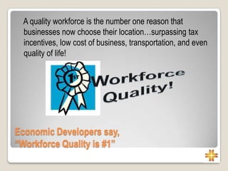 A quality workforce is the number one reason that
businesses now choose their location…surpassing tax
incentives, low cost of business, transportation, and even
quality of life!
Economic Developers say,
“Workforce Quality is #1”
 