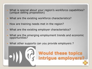 Would these topics
intrigue employers?
 What is special about your region’s workforce capabilities?
(unique selling proposition)
 What are the existing workforce characteristics?
 How are training needs met in the region?
 What are the existing employer characteristics?
 What are the emerging employment trends and economic
opportunities?
 What other supports can you provide employers ?
 