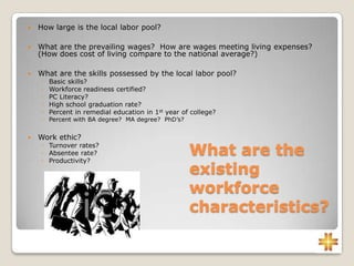 What are the
existing
workforce
characteristics?
 How large is the local labor pool?
 What are the prevailing wages? How are wages meeting living expenses?
(How does cost of living compare to the national average?)
 What are the skills possessed by the local labor pool?
◦ Basic skills?
◦ Workforce readiness certified?
◦ PC Literacy?
◦ High school graduation rate?
◦ Percent in remedial education in 1st year of college?
◦ Percent with BA degree? MA degree? PhD’s?
 Work ethic?
◦ Turnover rates?
◦ Absentee rate?
◦ Productivity?
 