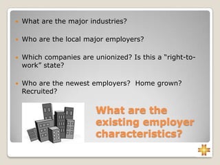 What are the
existing employer
characteristics?
 What are the major industries?
 Who are the local major employers?
 Which companies are unionized? Is this a “right-to-
work” state?
 Who are the newest employers? Home grown?
Recruited?
 