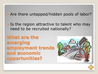 What are the
emerging
employment trends
and economic
opportunities?
 Are there untapped/hidden pools of labor?
 Is the region attractive to talent who may
need to be recruited nationally?
 