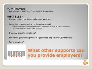 What other supports can
you provide employers?
NOW PROVIDE
Recruitment, LMI, UI, Compliance, Incentives
WHAT ELSE?
 Human resources, Labor relations, Wellness
 Being/becoming a value to the community?
◦ How to achieve/maintain preferred employer status in the community?
◦ Civic involvement/corporate giving?
 Industry specific initiatives?
 Economic gardening program? (business expansion/CEO training)
 Temp services?
 