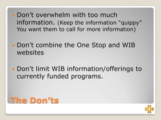 The Don’ts
 Don’t overwhelm with too much
information. (Keep the information “quippy”
You want them to call for more information)
 Don’t combine the One Stop and WIB
websites
 Don’t limit WIB information/offerings to
currently funded programs.
 