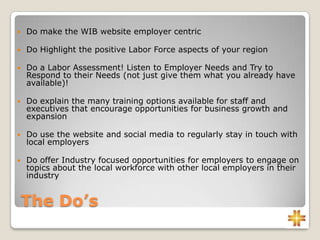 The Do’s
 Do make the WIB website employer centric
 Do Highlight the positive Labor Force aspects of your region
 Do a Labor Assessment! Listen to Employer Needs and Try to
Respond to their Needs (not just give them what you already have
available)!
 Do explain the many training options available for staff and
executives that encourage opportunities for business growth and
expansion
 Do use the website and social media to regularly stay in touch with
local employers
 Do offer Industry focused opportunities for employers to engage on
topics about the local workforce with other local employers in their
industry
 