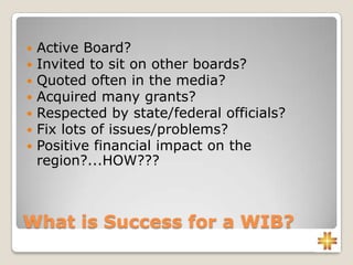 What is Success for a WIB?
 Active Board?
 Invited to sit on other boards?
 Quoted often in the media?
 Acquired many grants?
 Respected by state/federal officials?
 Fix lots of issues/problems?
 Positive financial impact on the
region?...HOW???
 