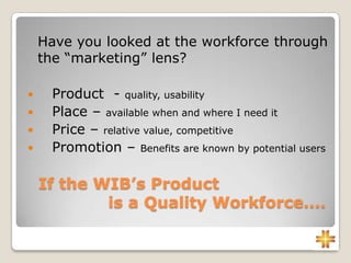 If the WIB’s Product
is a Quality Workforce....
Have you looked at the workforce through
the “marketing” lens?
 Product - quality, usability
 Place – available when and where I need it
 Price – relative value, competitive
 Promotion – Benefits are known by potential users
 