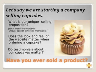 Have you ever sold a product?
What is our unique selling
proposition?
(What makes our cupcakes
unique, special, different, memorable?)
Does the look and feel of
the website matter when
ordering a cupcake?
Do testimonials about
our cupcakes matter?
Let’s say we are starting a company
selling cupcakes.
 