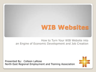 WIB Websites
How to Turn Your WIB Website into
an Engine of Economic Development and Job Creation
Presented By: Colleen LaRose
North East Regional Employment and Training Association
 