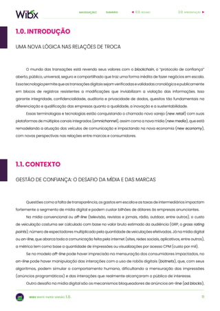 11
sumárionavegação:
wibx white paper versão 1.0.
O mundo das transações está revendo seus valores com o blockchain, o “protocolo de confiança”
aberto, público, universal, seguro e compartilhado que traz uma forma inédita de fazer negócios em escala.
Essatecnologiapermitequeastransaçõesdigitaissejamverificadasevalidadascronológicaepublicamente
em blocos de registros resistentes a modificações que inviabilizam a violação das informações. Isso
garante integridade, confidencialidade, auditoria e privacidade de dados, quesitos tão fundamentais na
diferenciação e qualificação das empresas quanto a qualidade, a inovação e a sustentabilidade.
Essas terminologias e tecnologias estão conquistando o chamado novo varejo (new retail) com suas
plataformas de múltiplos canais integrados (omnichannel), assim como a nova mídia (new media), que está
remodelando a atuação dos veículos de comunicação e impactando na nova economia (new economy),
com novas perspectivas nas relações entre marcas e consumidores.
1.0. INTRODUÇÃO
1.1. CONTEXTO
Questões como a falta de transparência, os gastos em escala e as taxas de intermediários impactam
fortemente o segmento de mídia digital e podem custar bilhões de dólares às empresas anunciantes.
Na mídia convencional ou off-line (televisão, revistas e jornais, rádio, outdoor, entre outros), o custo
de veiculação costuma ser calculado com base no valor bruto estimado da audiência (GRP, o gross rating
points): número de espectadores multiplicado pela quantidade de veiculações efetivadas. Já na mídia digital
ou on-line, que abarca toda a comunicação feita pela internet (sites, redes sociais, aplicativos, entre outros),
a métrica tem como base a quantidade de impressões ou visualizações por acesso CPM (custo por mil).
Se no modelo off-line pode haver imprecisão na mensuração dos consumidores impactados, no
on-line pode haver manipulação das interações com o uso de robôs digitais (botnets), que, com seus
algoritmos, podem simular o comportamento humano, dificultando a mensuração das impressões
(anúncios programáticos) e das interações que realmente alcançaram o público de interesse.
Outro desafio na mídia digital são os mecanismos bloqueadores de anúncios on-line (ad blocks),
gestão de confiança: o desafio da mídia e das marcas
uma nova lógica nas relações de troca
2.0. apresentação0.0. resumo
 
