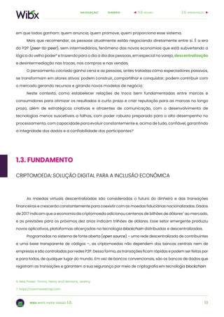 13
sumárionavegação:
wibx white paper versão 1.0.
2.0. apresentação0.0. resumo
6. New Power. Timms, Henry and Heimans, Jeremy
7. https://coinmarketcap.com
em que todos ganham: quem anuncia, quem promove, quem proporciona esse sistema.
Mais que recomendar, as pessoas atualmente estão negociando diretamente entre si. É a era
do P2P (peer-to-peer), sem intermediários, fenômeno das novas economias que está subvertendo a
lógica do velho poder6
e trazendo para o dia a dia das pessoas, em especial no varejo, descentralização
e desintermediação nas trocas, nas compras e nas vendas.
O pensamento cocriado ganha cena e as pessoas, antes tratadas como espectadores passivos,
se transformam em atores ativos: podem construir, compartilhar e conquistar; podem contribuir com
o mercado gerando recursos e girando novos modelos de negócio.
Neste contexto, como estabelecer relações de troca bem fundamentadas entre marcas e
consumidores para otimizar os resultados a curto prazo e criar reputação para as marcas no longo
prazo, além de estratégicas criativas e atraentes de comunicação, com o desenvolvimento de
tecnologias menos suscetíveis a falhas, com poder robusto preparado para o alto desempenho no
processamento, com capacidade para evoluir constantemente e, acima de tudo, confiável, garantindo
a integridade dos dados e a confiabilidade dos participantes?
As moedas virtuais descentralizadas são consideradas o futuro do dinheiro e das transações
financeiras e crescerão constantemente para coexistir com as moedas fiduciárias nacionalizadas. Dados
de 2017 indicam que a economia da criptomoeda adicionou centenas de bilhões de dólares7
ao mercado,
e as previsões para os próximos dez anos indicam trilhões de dólares. Esse setor emergente produziu
novos aplicativos, plataformas alicerçadas na tecnologia blockchain distribuídas e descentralizadas.
Programadas no sistema de fonte aberta (open source) – uma rede descentralizada de contribuintes
e uma base transparente de códigos –, as criptomoedas não dependem dos bancos centrais nem de
empresas e são controladas por redes P2P. Dessa forma, as transações ficam rápidas e podem ser feitas por
e para todos, de qualquer lugar do mundo. Em vez de bancos convencionais, são os bancos de dados que
registram as transações e garantem a sua segurança por meio de criptografia em tecnologia blockchain.
1.3. FUNDAMENTO
CRIPTOMOEDA: SOLUÇÃO DIGITAL PARA A INCLUSÃO ECONÔMICA
 