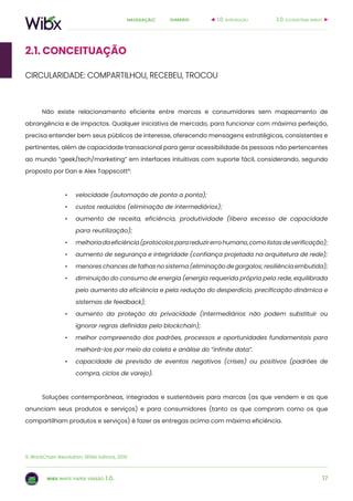 17
sumárionavegação:
wibx white paper versão 1.0.
Não existe relacionamento eficiente entre marcas e consumidores sem mapeamento de
abrangência e de impactos. Qualquer iniciativa de mercado, para funcionar com máxima perfeição,
precisa entender bem seus públicos de interesse, oferecendo mensagens estratégicas, consistentes e
pertinentes, além de capacidade transacional para gerar acessibilidade às pessoas não pertencentes
ao mundo “geek/tech/marketing” em interfaces intuitivas com suporte fácil, considerando, segundo
proposto por Dan e Alex Tappscott9
:
•	 velocidade (automação de ponta a ponta);
•	 custos reduzidos (eliminação de intermediários);
•	 aumento de receita, eficiência, produtividade (libera excesso de capacidade
para reutilização);
•	 melhoriadaeficiência(protocolosparareduzirerrohumano,comolistasdeverificação);
•	 aumento de segurança e integridade (confiança projetada na arquitetura de rede);
•	 menores chances de falhas no sistema (eliminação de gargalos; resiliência embutida);
•	 diminuição do consumo de energia (energia requerida própria pela rede, equilibrada
pelo aumento da eficiência e pela redução do desperdício, precificação dinâmica e
sistemas de feedback);
•	 aumento da proteção da privacidade (intermediários não podem substituir ou
ignorar regras definidas pelo blockchain);
•	 melhor compreensão dos padrões, processos e oportunidades fundamentais para
melhorá-los por meio da coleta e análise do “infinite data”.
•	 capacidade de previsão de eventos negativos (crises) ou positivos (padrões de
compra, ciclos de varejo).
Soluções contemporâneas, integradas e sustentáveis para marcas (as que vendem e as que
anunciam seus produtos e serviços) e para consumidores (tanto os que compram como os que
compartilham produtos e serviços) é fazer as entregas acima com máxima eficiência.
3.0. ecossistema wiboo1.0. introdução
9. BlockChain Revolution, SENAI Editora, 2016
2.1. conceituação
CIRCULARIDADE: COMPARTILHOU, RECEBEU, TROCOU
 