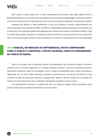 19
sumárionavegação:
wibx white paper versão 1.0.
Bem-vindos à criptomoeda com a maior elasticidade do mercado: Wibx, utility token ERC20 no
blockchain Ethereum com rastreamento do engajamento construído no Hyperledger, criada para viabilizar
a economia de fluxos de uso e jornadas para marcas e consumidores integrados ao ecossistema WiBOO.
Diferente das demais, a Wibx possibilitará a troca por produtos e serviços disponibilizados por
diversos parceiros no ecossistema WiBOO. Também é o utility token de premiação para consumidores que
contribuírem com ações de engajamento digital para as marcas anunciantes no ecossistema WiBOO. Pode
ser usada para adquirir espaços na mídia, para ações promocionais, para lançamento de campanhas,
assim como para locação de lojas virtuais. E poderá ser trocada por moeda fiduciária em uma exchange.
wibx viabiliza, no mercado de criptomoedas, novos compradores
como o varejo e a indústria. e novos usuários, como os consumidores
do varejo de massa.
3.0. ecossistema wiboo1.0. introdução
Wibx é um projeto que compartilha dados mercadológicos com eficiência inédita e também
colabora com a inclusão digital em um modelo acessível e aberto. Tudo com estatísticas claras e
facilmente auditáveis: todas as transações, como a regra do blockchain prevê, serão rastreadas e
registradas em um livro-razão distribuído, acessível universalmente com prova de histórico, o que
combate fraudes de execução durante o engajamento digital e demais etapas de circulação da
moeda com processamento para validação e liquidação imediatas e baixos custos.
Sua quantidade é limitada e a política de valor tem base em regras claras, projetadas para
prevenir distorções por políticas arbitrárias e discricionárias.
 