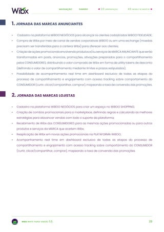 28
sumárionavegação:
wibx white paper versão 1.0.
1. jornada das marcas anunciantes
2. jornada das marcas lojistas
4.0. modelo de negócio2.0. apresentação
•	 Cadastro na plataforma WiBOO NEGÓCIOS para alcançar os clientes cadastrados WiBOO FIDELIDADE;
•	 Compra de Wibx por meio de canal de vendas corporativas WiBOO ou em uma exchange (moedas
precisam ser transferidas para a carteira Wibx) para oferecer aos clientes;
•	 Criaçãodeaçõespromocionaisenvolvendoprodutose/ouserviçosdaMARCAANUNCIANTEqueserão
transformadas em posts, anúncios, promoções, ativações preparados para o compartilhamento
pelos CONSUMIDORES, distribuindo o valor comprado de Wibx em forma de utility tokens de desconto
(definindo o valor de compartilhamento mediante limites e prazos estipulados);
•	 Possibilidade de acompanhamento real time em dashboard exclusivo de todas as etapas do
processo de compartilhamento e engajamento com acesso tracking sobre comportamento do
CONSUMIDOR (curtir, clicar/compartilhar, comprar), mapeando a taxa de conversão das promoções.
•	 Cadastro na plataforma WiBOO NEGÓCIOS para criar um espaço no WiBOO SHOPPING;
•	 Criação de combos promocionais para o marketplace, definindo regras e calculando as melhores
estratégias para alavancar vendas com todo o suporte da plataforma;
•	 Recebimento de Wibx dos CONSUMIDORES para as mesmas ações promocionadas ou para outros
produtos e serviços da MARCA que aceitem Wibx;
•	 Reaplicação de Wibx em novas ações promocionais na PLATAFORMA WiBOO;
•	 Acompanhamento real time em dashboard exclusivo de todas as etapas do processo de
compartilhamento e engajamento com acesso tracking sobre comportamento do CONSUMIDOR
(curtir, clicar/compartilhar, comprar), mapeando a taxa de conversão das promoções.
 