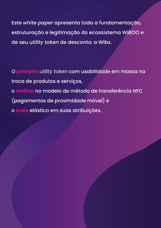 Este white paper apresenta toda a fundamentação,
estruturação e legitimação do ecossistema WiBOO e
de seu utility token de desconto: a Wibx.
O primeiro utility token com usabilidade em massa na
troca de produtos e serviços,
o melhor no modelo de método de transferência NFC
(pagamentos de proximidade móvel) e
o mais elástico em suas atribuições.
 