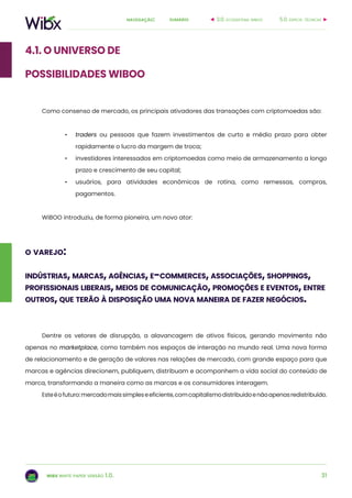 31
sumárionavegação:
wibx white paper versão 1.0.
4.1. o universo de
possibilidades wiboo
Como consenso de mercado, os principais ativadores das transações com criptomoedas são:
•	 traders ou pessoas que fazem investimentos de curto e médio prazo para obter
rapidamente o lucro da margem de troca;
•	 investidores interessados em criptomoedas como meio de armazenamento a longo
prazo e crescimento de seu capital;
•	 usuários, para atividades econômicas de rotina, como remessas, compras,
pagamentos.
WiBOO introduziu, de forma pioneira, um novo ator:
5.0. especif. técnicas3.0. ecossistema wiboo
o varejo:
indústrias, marcas, agências, e-commerces, associações, shoppings,
profissionais liberais, meios de comunicação, promoções e eventos, entre
outros, que terão à disposição uma nova maneira de fazer negócios.
Dentre os vetores de disrupção, a alavancagem de ativos físicos, gerando movimento não
apenas no marketplace, como também nos espaços de interação no mundo real. Uma nova forma
de relacionamento e de geração de valores nas relações de mercado, com grande espaço para que
marcas e agências direcionem, publiquem, distribuam e acompanhem a vida social do conteúdo de
marca, transformando a maneira como as marcas e os consumidores interagem.
Esteéofuturo:mercadomaissimpleseeficiente,comcapitalismodistribuídoenãoapenasredistribuído.
 