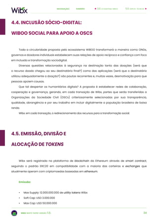 34
sumárionavegação:
wibx white paper versão 1.0.
4.4. Inclusão sócio-digital:
WIBOO SOCIAL para apoio a OSCs
Toda a circularidade proposta pelo ecossistema WiBOO transformará a maneira como ONGs,
governos e doadores individuais estabelecem suas relações de apoio recíproco e confiança com foco
em inclusão e transformação sociodigital.
Diversas questões relacionadas à segurança na destinação tanto das doações (será que
o recurso doado chegou ao seu destinatário final?) como das aplicações (será que o destinatário
utilizou adequadamente a doação?) são pautas recorrentes e, muitas vezes, desmotivação para que
pessoas apoiem causas.
Que tal despertar os humanitários digitais? A proposta é estabelecer redes de colaboração,
cooperação e governança, gerando, em cada transação de Wibx, partes que serão transferidas a
Organizações da Sociedade Civil (OSCs) criteriosamente selecionadas por sua transparência,
qualidade, abrangência e por seu trabalho em incluir digitalmente a população brasileira de baixa
renda.
Wibx: em cada transação, o redirecionamento dos recursos para a transformação social.
4.5. Emissão, divisão e
alocação de tokens
Wibx será registrada na plataforma de blockchain da Ethereum através de smart contract,
seguindo o padrão ERC20 em compatibilidade com a maioria das carteiras e exchanges que
atualmente operam com criptomoedas baseadas em ethereum.
Emissão:
•	 Max Supply: 12.000.000.000 de utility tokens Wibx
•	 Soft Cap: USD 3.000.000
•	 Max Cap: USD 50.000.000
5.0. especif. técnicas3.0. ecossistema wiboo
 