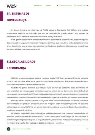 37
sumárionavegação:
wibx white paper versão 1.0.
5.1. sistemas de
governança
O desenvolvimento de sistemas na WiBOO segue o framework Ágil SCRUM, uma prática
amplamente adotada no mercado que tem se mostrado de grande eficácia em equipes de
desenvolvimento dinâmicas e com alto volume de entregas de valor.
Com grande cobertura de testes automatizados dos sistemas desenvolvidos, toda entrega dos
desenvolvedores segue um modelo de integração contínua, que executa os testes obrigatoriamente
antes de autorizar uma entrega. Isso garante a confiabilidade das funcionalidades para os usuários e
diminui o retrabalho de desenvolvimento.
6.0. viabilidade jurídica4.0. modelo de negócios
5.2. Escalabilidade
e Segurança
WiBOO é uma empresa que está no mercado desde 2015. Com sua experiência de campo e
apoio já descrito neste white paper, possui um ambiente robusto, com 40% de seu desenvolvimento
concluído antes mesmo do lançamento do ICO.
Pautados na grande demanda que está por vir, os alicerces da plataforma estão desenhados em
uma arquitetura de microsserviços, orientados a eventos através de um barramento descentralizado de
comunicação, com protocolo AMPQ (Advanced Message Queuing Protocol). Isso permite que a empresa escale
facilmente seus produtos, promovendo uma usabilidade fluida para seus usuários, em todas as suas soluções.
Essa arquitetura também permite a criação de novas funcionalidades, que podem ser facilmente
acrescentadas aos produtos oferecidos. Pode-se imaginar cada microsserviço como um pequeno
software que, em conjunto, forma um grande sistema integrado, proporcionando aos diversos públicos
usuários uma experiência única.
No quesito segurança, a empresa segue, quando aplicáveis aos produtos desenvolvidos, as
melhores práticas listadas na norma ISO/IEC 27002. Preocupada com o sigilo de seus usuários, a
plataforma já está preparada para os requisitos GDPR (General Data Protection Regulation), com um
modelo de criptografia dos registros de dados considerados sensitivos.
 