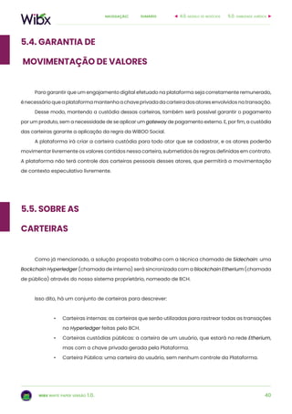 40
sumárionavegação:
wibx white paper versão 1.0.
5.4. Garantia de
movimentação de valores
Para garantir que um engajamento digital efetuado na plataforma seja corretamente remunerado,
énecessárioqueaplataformamantenhaachaveprivadadacarteiradosatoresenvolvidosnatransação.
Desse modo, mantendo a custódia dessas carteiras, também será possível garantir o pagamento
por um produto, sem a necessidade de se aplicar um gateway de pagamento externo. E, por fim, a custódia
das carteiras garante a aplicação da regra da WiBOO Social.
A plataforma irá criar a carteira custódia para todo ator que se cadastrar, e os atores poderão
movimentar livremente os valores contidos nessa carteira, submetidos às regras definidas em contrato.
A plataforma não terá controle das carteiras pessoais desses atores, que permitirá a movimentação
de contexto especulativo livremente.
Como já mencionado, a solução proposta trabalha com a técnica chamada de Sidechain: uma
Bockchain Hyperledger (chamada de interna) será sincronizada com a Blockchain Etherium (chamada
de pública) através do nosso sistema proprietário, nomeado de BCH.
Isso dito, há um conjunto de carteiras para descrever:
•	 Carteiras internas: as carteiras que serão utilizadas para rastrear todas as transações
na Hyperledger feitas pelo BCH.
•	 Carteiras custódias públicas: a carteira de um usuário, que estará na rede Etherium,
mas com a chave privada gerada pela Plataforma.
•	 Carteira Pública: uma carteira do usuário, sem nenhum controle da Plataforma.
5.5. sobre as
carteiras
6.0. viabilidade jurídica4.0. modelo de negócios
 