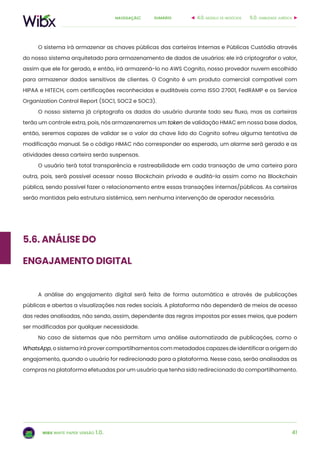 41
sumárionavegação:
wibx white paper versão 1.0.
O sistema irá armazenar as chaves públicas das carteiras Internas e Públicas Custódia através
do nosso sistema arquitetado para armazenamento de dados de usuários: ele irá criptografar o valor,
assim que ele for gerado, e então, irá armazená-lo no AWS Cognito, nosso provedor nuvem escolhido
para armazenar dados sensitivos de clientes. O Cognito é um produto comercial compatível com
HIPAA e HITECH, com certificações reconhecidas e auditáveis como ISSO 27001, FedRAMP e os Service
Organization Control Report (SOC1, SOC2 e SOC3).
O nosso sistema já criptografa os dados do usuário durante todo seu fluxo, mas as carteiras
terão um controle extra, pois, nós armazenaremos um token de validação HMAC em nossa base dados,
então, seremos capazes de validar se o valor da chave lido do Cognito sofreu alguma tentativa de
modificação manual. Se o código HMAC não corresponder ao esperado, um alarme será gerado e as
atividades dessa carteira serão suspensas.
O usuário terá total transparência e rastreabilidade em cada transação de uma carteira para
outra, pois, será possível acessar nossa Blockchain privada e auditá-la assim como na Blockchain
pública, sendo possível fazer o relacionamento entre essas transações internas/públicas. As carteiras
serão mantidas pela estrutura sistêmica, sem nenhuma intervenção de operador necessária.
5.6. Análise do
Engajamento Digital
A análise do engajamento digital será feita de forma automática e através de publicações
públicas e abertas a visualizações nas redes sociais. A plataforma não dependerá de meios de acesso
das redes analisadas, não sendo, assim, dependente das regras impostas por esses meios, que podem
ser modificadas por qualquer necessidade.
No caso de sistemas que não permitam uma análise automatizada de publicações, como o
WhatsApp, o sistema irá prover compartilhamentos com metadados capazes de identificar a origem do
engajamento, quando o usuário for redirecionado para a plataforma. Nesse caso, serão analisadas as
compras na plataforma efetuadas por um usuário que tenha sido redirecionado do compartilhamento.
6.0. viabilidade jurídica4.0. modelo de negócios
 