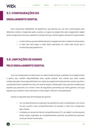 42
sumárionavegação:
wibx white paper versão 1.0.
5.7. Configurações do
Engajamento Digital
Para caracterizar flexibilidade da plataforma, que permite seu uso sem customização para
diferentes cenários imaginados pelos usuários, as regras de pagamento pelo engajamento digital
serão configuráveis. Para isso, a plataforma irá permitir que o cliente registre, sempre em criptomoedas:
•	 o valor máximo que será distribuído para o engajamento de um determinado produto;
•	 o valor que será pago a cada ação executada em cada rede social que é
monitorada pela plataforma.
5.8. Limitações de ganho
pelo Engajamento Digital
Uma vez configurados os valores para um determinado produto, a plataforma irá regulamentar
o ganho das moedas disponibilizadas para aquele produto. Isso evitará que toda moeda
configurada pela marca seja distribuída com ações de engajamento pelo primeiro usuário que fizer o
compartilhamento. A plataforma visa, com essa limitação, à distribuição mais justa das moedas para
aqueles que possuírem um número maior de seguidores, permitindo que todos ganhem, mas que
aqueles que trouxerem maior valor para a marca sejam mais bem recompensados.
Haverá os seguintes tipos de limitações dos ganhos:
•	 Um compartilhamento originado da plataforma será contabilizado uma única
vez por usuário. Esse compartilhamento irá receber o valor fixo configurado
pelo cliente;
•	 Limitação por tempo de vida do compartilhamento (TTL, do inglês): controla quanto
tempo ações originadas do compartilhamento partindo da plataforma precisam
continuar sendo monitorados;
6.0. viabilidade jurídica4.0. modelo de negócios
 