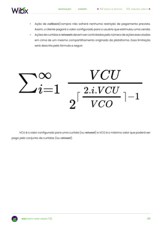 43
sumárionavegação:
wibx white paper versão 1.0.
•	 Ação de callback/compra não sofrerá nenhuma restrição de pagamento prevista.
Assim, o cliente pagará o valor configurado para o usuário que estimulou uma venda;
•	 Açõesdecurtidaseretweetsdevemsercontroladaspelonúmerodeaçõesexecutadas
em cima de um mesmo compartilhamento originado da plataforma. Essa limitação
será descrita pela fórmula a seguir:
VCU é o valor configurado para uma curtida (ou retweet) e VCO é o máximo valor que poderá ser
pago pelo conjunto de curtidas (ou retweet).
6.0. viabilidade jurídica4.0. modelo de negócios
 