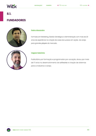 49
sumárionavegação:
wibx white paper versão 1.0.
8.1.
fundadores
Pedro Alexandre
Formado em Marketing, Gestão Estratégica e Administração com mais de 20
anos de experiência na criação de cases de sucesso em ações de varejo
para grandes players do mercado.
Vagner Sobrinho
Publicitário por formação e programador por vocação, atuou por mais
de 17 anos no desenvolvimento de softwares e criação de sistemas
para a indústria e varejo.
9.0. glossário7.0. road map
 