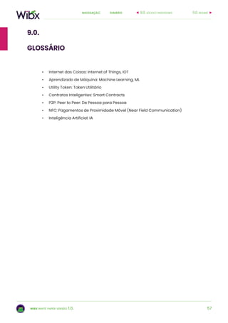 57
sumárionavegação:
wibx white paper versão 1.0.
•	 Internet das Coisas: Internet of Things, IOT
•	 Aprendizado de Máquina: Machine Learning, ML
•	 Utility Token: Token Utilitário
•	 Contratos Inteligentes: Smart Contracts
•	 P2P: Peer to Peer: De Pessoa para Pessoa
•	 NFC: Pagamentos de Proximidade Móvel (Near Field Communication)
•	 Inteligência Artificial: IA
0.0. resumo8.0. sócios e investidores
9.0.
glossário
 